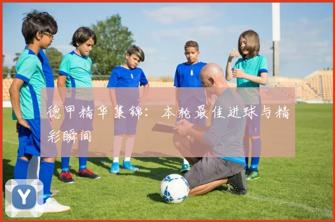 德甲精华集锦：本轮最佳进球与精彩瞬间