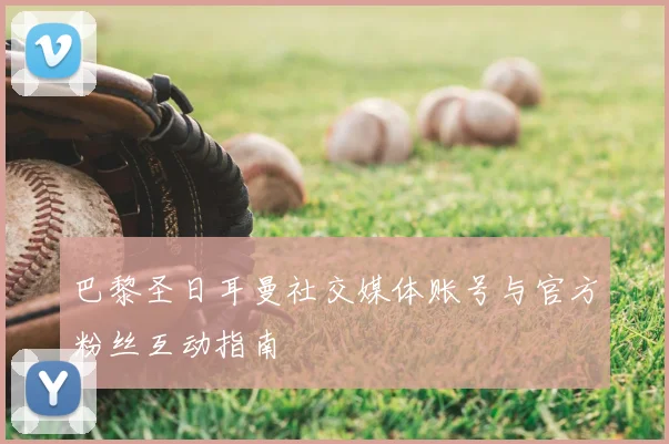 巴黎圣日耳曼社交媒体账号与官方粉丝互动指南