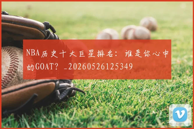 NBA历史十大巨星排名：谁是你心中的GOAT？_20260526125349
