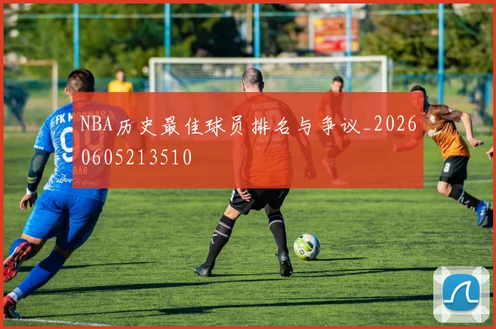 NBA历史最佳球员排名与争议_20260605213510
