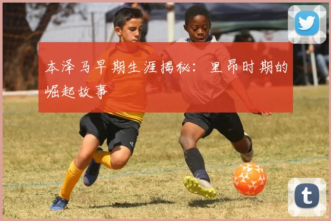 本泽马早期生涯揭秘：里昂时期的崛起故事