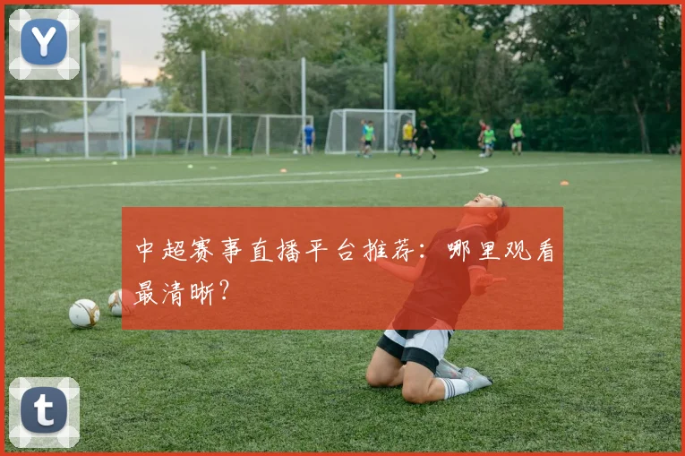 中超赛事直播平台推荐:哪里观看最清晰?