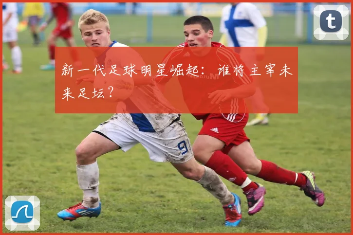 新一代足球明星崛起:谁将主宰未来足坛?