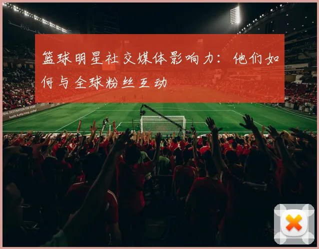 篮球明星社交媒体影响力：他们如何与全球粉丝互动