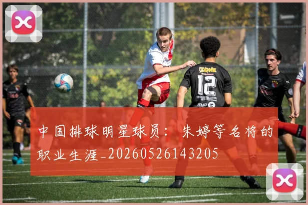 中国排球明星球员：朱婷等名将的职业生涯_20260526143205