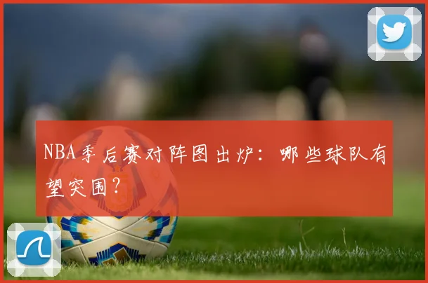 NBA季后赛对阵图出炉：哪些球队有望突围？
