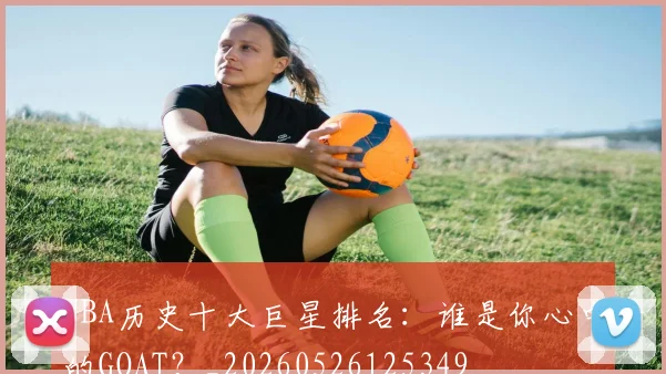 NBA历史十大巨星排名：谁是你心中的GOAT？_20260526125349