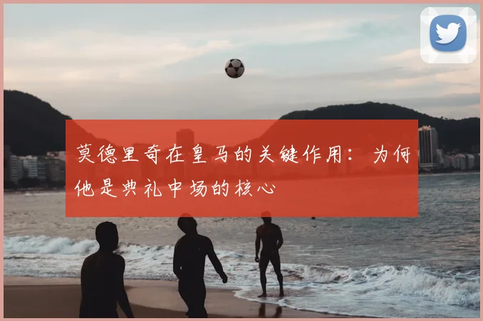莫德里奇在皇马的关键作用：为何他是典礼中场的核心