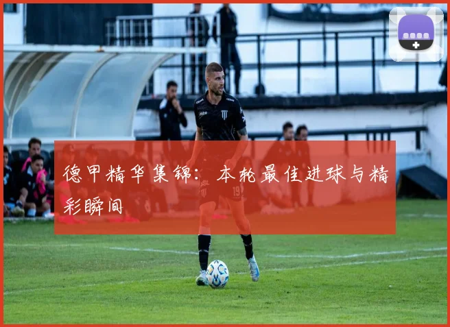 德甲精华集锦：本轮最佳进球与精彩瞬间
