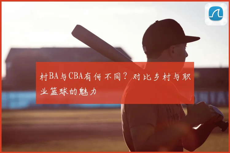 村BA与CBA有何不同？对比乡村与职业篮球的魅力