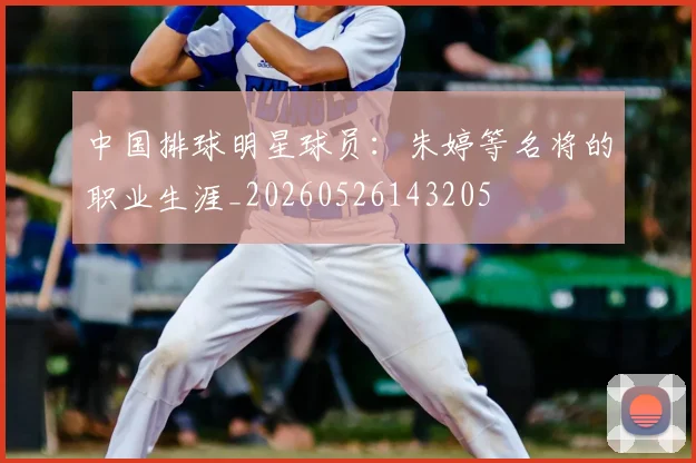 中国排球明星球员：朱婷等名将的职业生涯_20260526143205