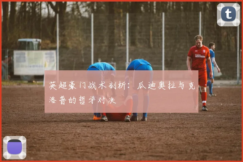 英超豪门战术剖析：瓜迪奥拉与克洛普的哲学对决