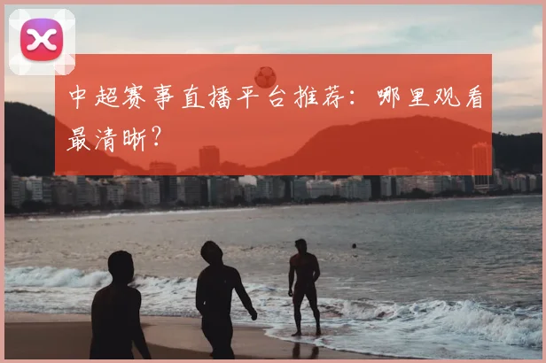 中超赛事直播平台推荐:哪里观看最清晰?