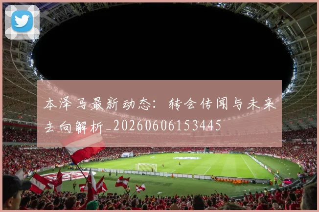 本泽马最新动态:转会传闻与未来去向解析_20260606153445