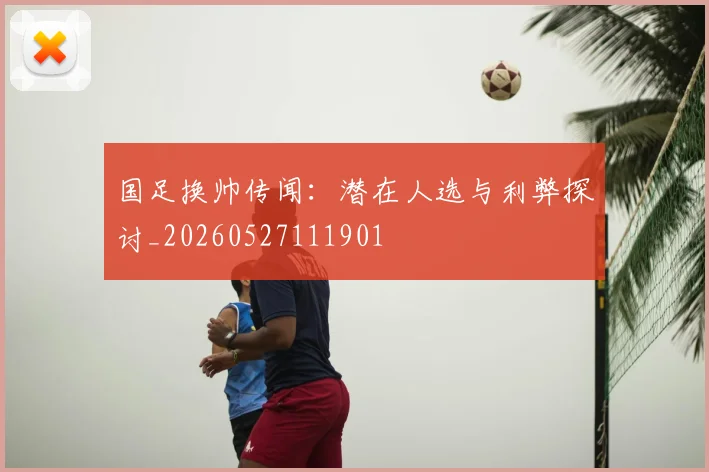 国足换帅传闻：潜在人选与利弊探讨_20260527111901