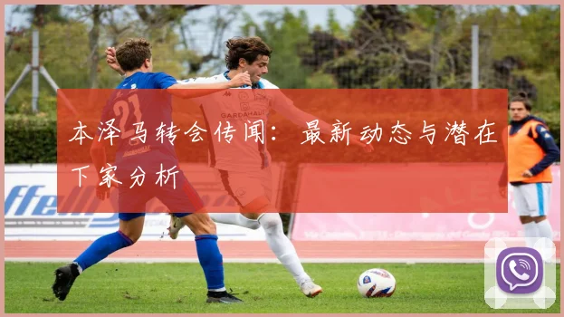 本泽马转会传闻:最新动态与潜在下家分析